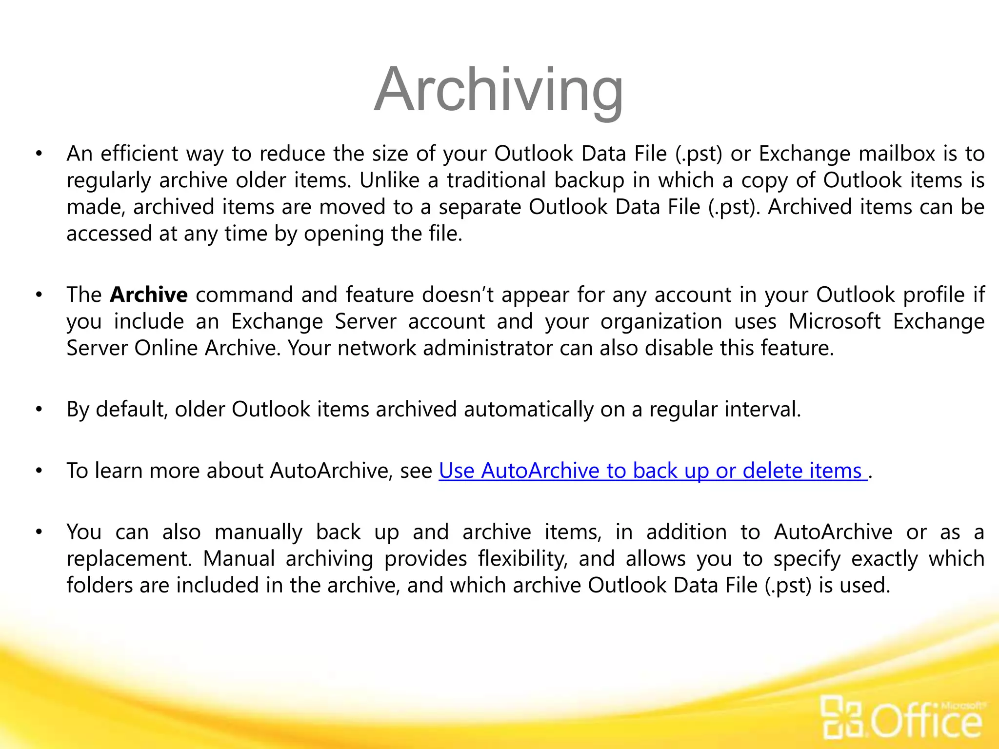 Archiving
•   An efficient way to reduce the size of your Outlook Data File (.pst) or Exchange mailbox is to
    regularly archive older items. Unlike a traditional backup in which a copy of Outlook items is
    made, archived items are moved to a separate Outlook Data File (.pst). Archived items can be
    accessed at any time by opening the file.

•   The Archive command and feature doesn’t appear for any account in your Outlook profile if
    you include an Exchange Server account and your organization uses Microsoft Exchange
    Server Online Archive. Your network administrator can also disable this feature.

•   By default, older Outlook items archived automatically on a regular interval.

•   To learn more about AutoArchive, see Use AutoArchive to back up or delete items .

•   You can also manually back up and archive items, in addition to AutoArchive or as a
    replacement. Manual archiving provides flexibility, and allows you to specify exactly which
    folders are included in the archive, and which archive Outlook Data File (.pst) is used.
 