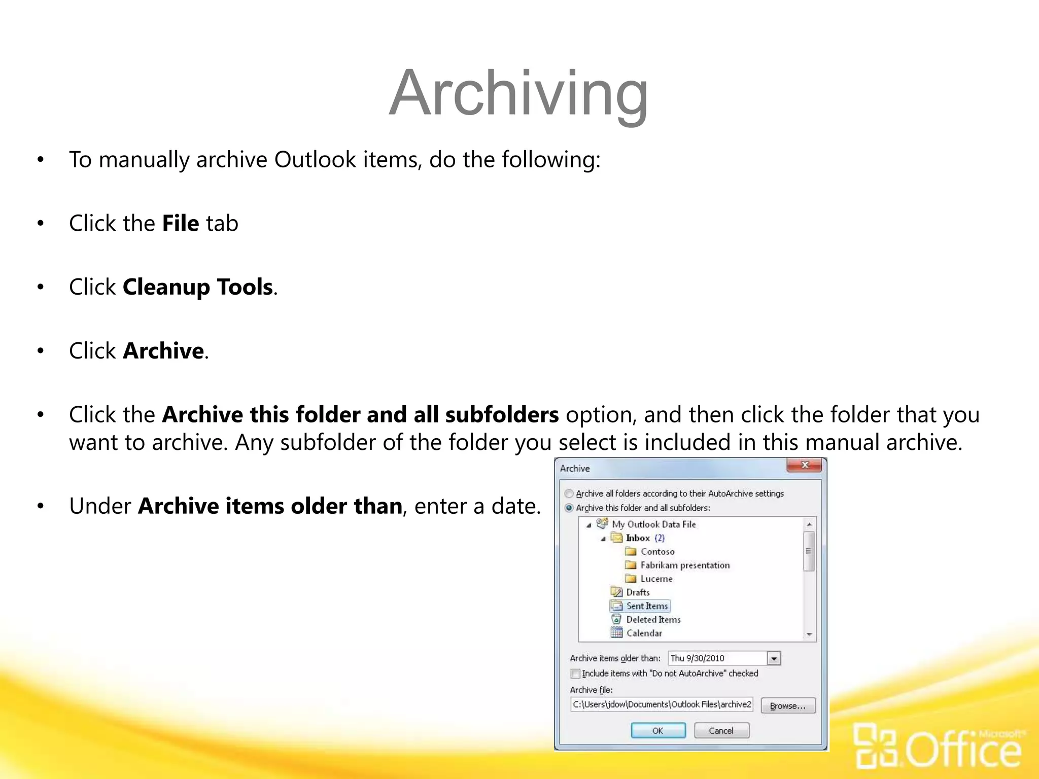 Archiving
•   To manually archive Outlook items, do the following:

•   Click the File tab

•   Click Cleanup Tools.

•   Click Archive.

•   Click the Archive this folder and all subfolders option, and then click the folder that you
    want to archive. Any subfolder of the folder you select is included in this manual archive.

•   Under Archive items older than, enter a date.
 
