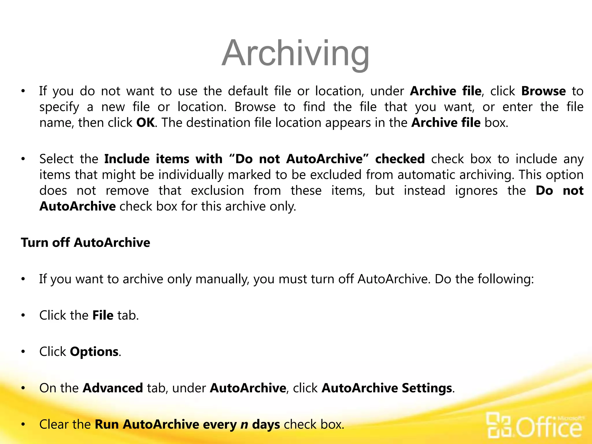 Archiving
•   If you do not want to use the default file or location, under Archive file, click Browse to
    specify a new file or location. Browse to find the file that you want, or enter the file
    name, then click OK. The destination file location appears in the Archive file box.

•   Select the Include items with “Do not AutoArchive” checked check box to include any
    items that might be individually marked to be excluded from automatic archiving. This option
    does not remove that exclusion from these items, but instead ignores the Do not
    AutoArchive check box for this archive only.

Turn off AutoArchive

•   If you want to archive only manually, you must turn off AutoArchive. Do the following:

•   Click the File tab.

•   Click Options.

•   On the Advanced tab, under AutoArchive, click AutoArchive Settings.

•   Clear the Run AutoArchive every n days check box.
 