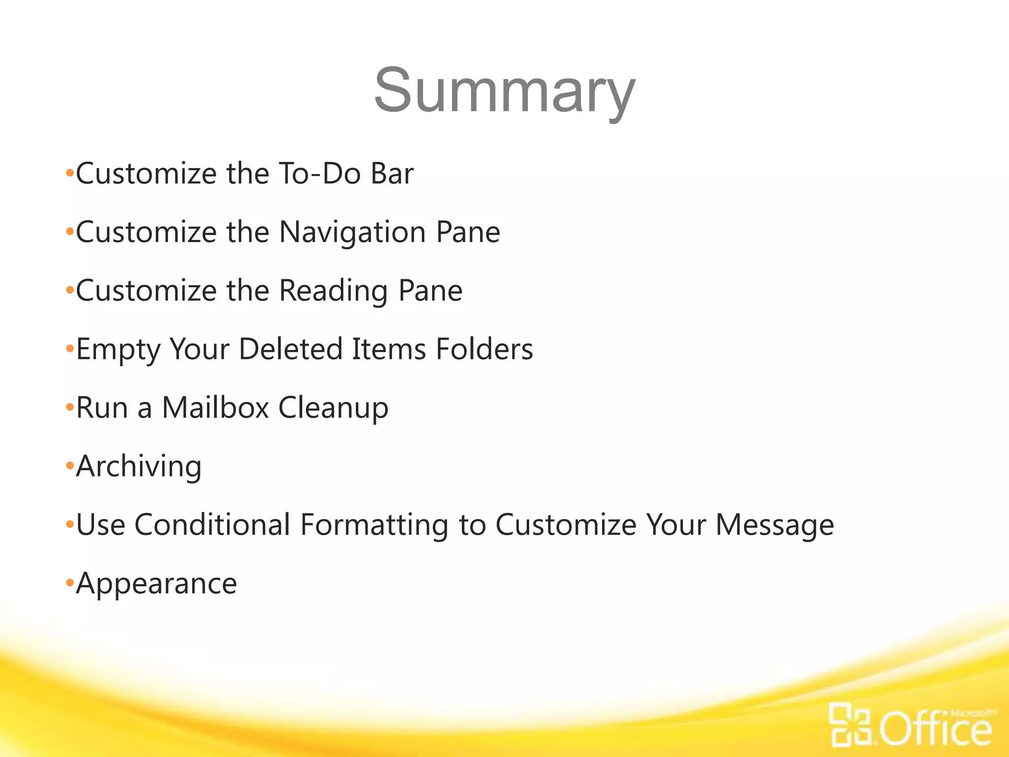 Summary
•Customize the To-Do Bar
•Customize the Navigation Pane
•Customize the Reading Pane
•Empty Your Deleted Items Folders
•Run a Mailbox Cleanup
•Archiving
•Use Conditional Formatting to Customize Your Message
•Appearance
 