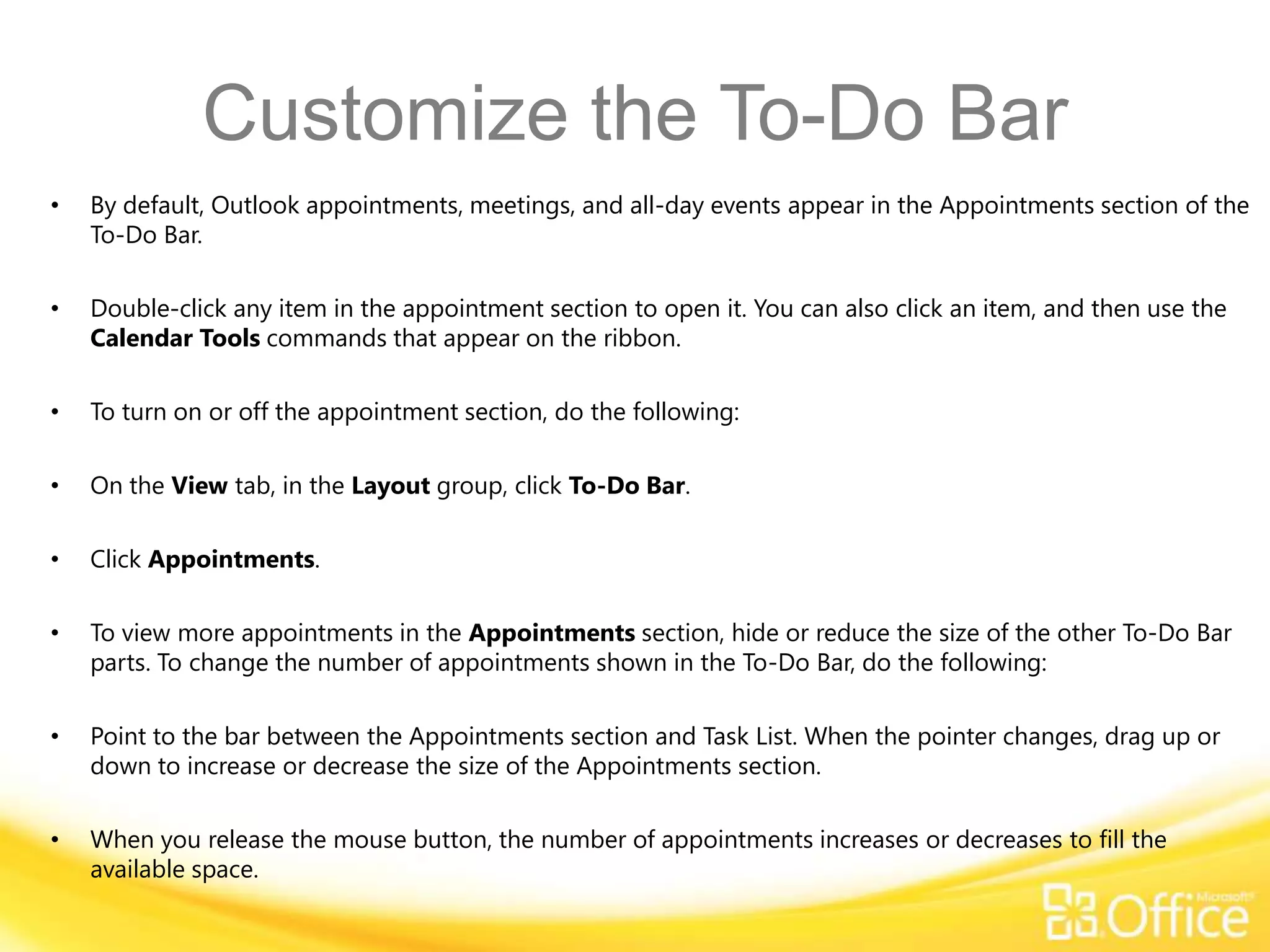 Customize the To-Do Bar
•   By default, Outlook appointments, meetings, and all-day events appear in the Appointments section of the
    To-Do Bar.

•   Double-click any item in the appointment section to open it. You can also click an item, and then use the
    Calendar Tools commands that appear on the ribbon.

•   To turn on or off the appointment section, do the following:

•   On the View tab, in the Layout group, click To-Do Bar.

•   Click Appointments.

•   To view more appointments in the Appointments section, hide or reduce the size of the other To-Do Bar
    parts. To change the number of appointments shown in the To-Do Bar, do the following:

•   Point to the bar between the Appointments section and Task List. When the pointer changes, drag up or
    down to increase or decrease the size of the Appointments section.

•   When you release the mouse button, the number of appointments increases or decreases to fill the
    available space.
 