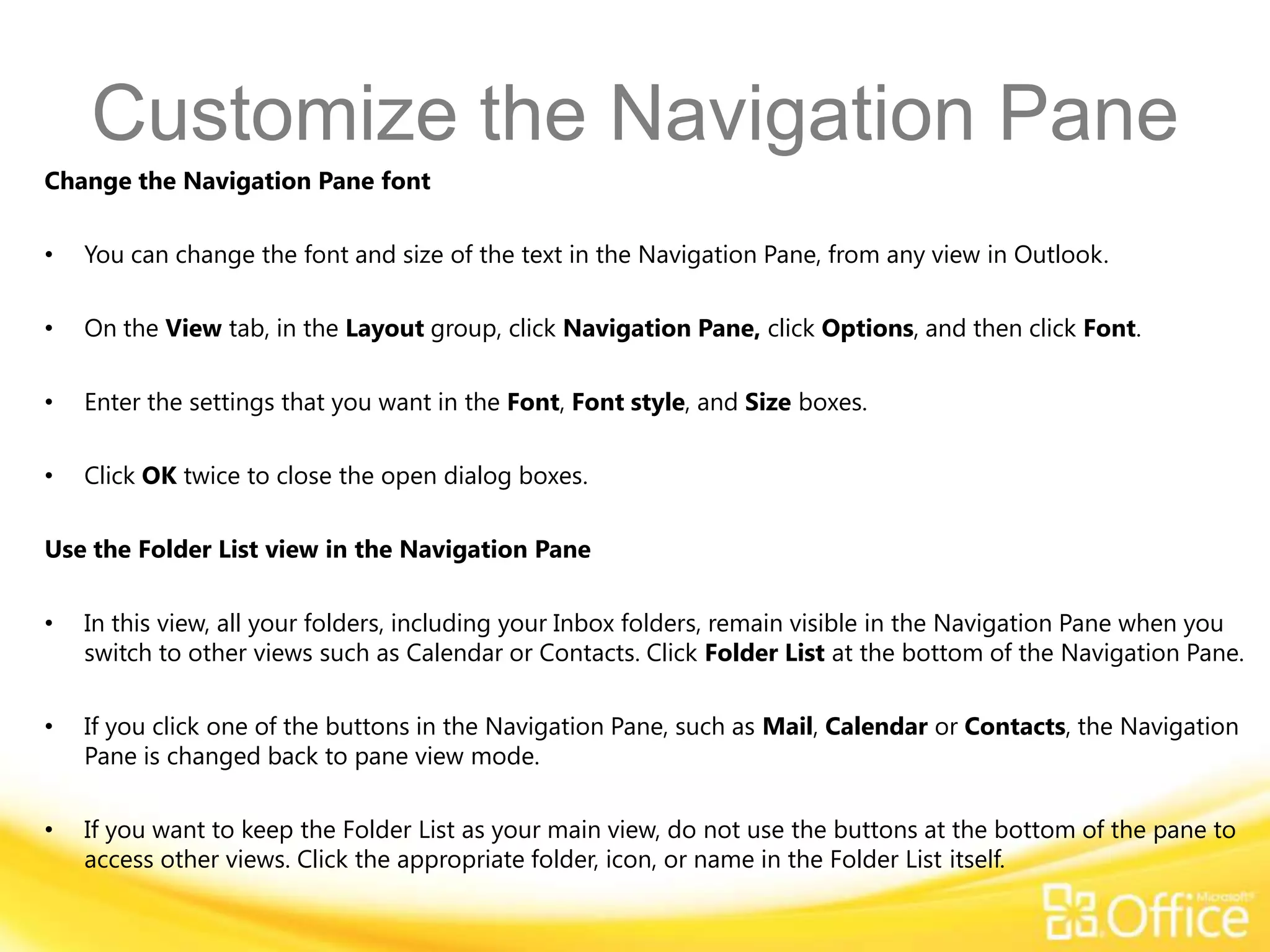 Customize the Navigation Pane
Change the Navigation Pane font

•   You can change the font and size of the text in the Navigation Pane, from any view in Outlook.

•   On the View tab, in the Layout group, click Navigation Pane, click Options, and then click Font.

•   Enter the settings that you want in the Font, Font style, and Size boxes.

•   Click OK twice to close the open dialog boxes.

Use the Folder List view in the Navigation Pane

•   In this view, all your folders, including your Inbox folders, remain visible in the Navigation Pane when you
    switch to other views such as Calendar or Contacts. Click Folder List at the bottom of the Navigation Pane.

•   If you click one of the buttons in the Navigation Pane, such as Mail, Calendar or Contacts, the Navigation
    Pane is changed back to pane view mode.

•   If you want to keep the Folder List as your main view, do not use the buttons at the bottom of the pane to
    access other views. Click the appropriate folder, icon, or name in the Folder List itself.
 