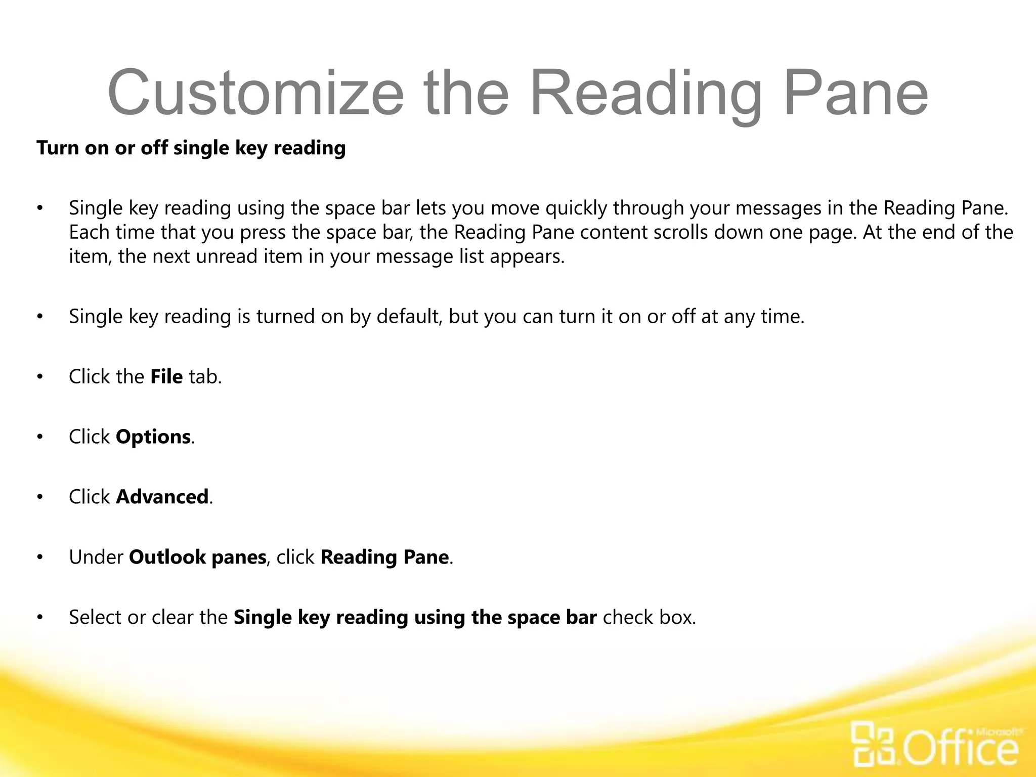 Customize the Reading Pane
Turn on or off single key reading

•   Single key reading using the space bar lets you move quickly through your messages in the Reading Pane.
    Each time that you press the space bar, the Reading Pane content scrolls down one page. At the end of the
    item, the next unread item in your message list appears.

•   Single key reading is turned on by default, but you can turn it on or off at any time.

•   Click the File tab.

•   Click Options.

•   Click Advanced.

•   Under Outlook panes, click Reading Pane.

•   Select or clear the Single key reading using the space bar check box.
 