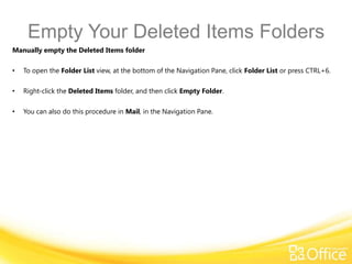 Empty Your Deleted Items Folders
Manually empty the Deleted Items folder

•   To open the Folder List view, at the bottom of the Navigation Pane, click Folder List or press CTRL+6.

•   Right-click the Deleted Items folder, and then click Empty Folder.

•   You can also do this procedure in Mail, in the Navigation Pane.
 