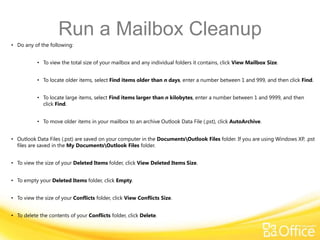 Run a Mailbox Cleanup
• Do any of the following:


           • To view the total size of your mailbox and any individual folders it contains, click View Mailbox Size.


           • To locate older items, select Find items older than n days, enter a number between 1 and 999, and then click Find.


           • To locate large items, select Find items larger than n kilobytes, enter a number between 1 and 9999, and then
             click Find.


           • To move older items in your mailbox to an archive Outlook Data File (.pst), click AutoArchive.


• Outlook Data Files (.pst) are saved on your computer in the DocumentsOutlook Files folder. If you are using Windows XP, .pst
  files are saved in the My DocumentsOutlook Files folder.


• To view the size of your Deleted Items folder, click View Deleted Items Size.


• To empty your Deleted Items folder, click Empty.


• To view the size of your Conflicts folder, click View Conflicts Size.


• To delete the contents of your Conflicts folder, click Delete.
 