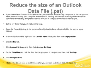 Reduce the size of an Outlook
•
              Data File (.pst)
    If you delete items from an Outlook Data File (.pst), the file is automatically compacted in the background
    when you’re not using your computer and Outlook is running. You can also manually start the compact
    command immediately. It might take several minutes to compact an Outlook Data File (.pst).

•   Delete any items that you do not want to keep.

•   Open the Folder List view. At the bottom of the Navigation Pane , click the Folder List icon or press
    CTRL+6.

•   In the Navigation Pane, right-click the Deleted Items folder, and then click Empty Folder.

•   Click the File tab.

•   Click Account Settings, and then click Account Settings.

•   On the Data Files tab, click the data file that you want to compact, and then click Settings.

•   Click Compact Now.

•   Note     You do not have to exit Outlook after you compact an Outlook Data File (.pst) file.
 