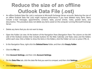 Reduce the size of an offline
             Outlook Data File (.ost)
•   An offline Outlook Data File (.ost) is exclusive to Microsoft Exchange Server accounts. Reducing the size of
    an offline Outlook Data File (.ost) might improve performance if you have deleted many items. Items
    include e-mail messages, appointments, contacts, tasks, journal entries, notes, posted items, and
    documents.). This procedure does not delete any items saved on the computer running Microsoft Exchange
    Server.

•   Delete any items that you do not want to keep.

•   Open the Folder List view. At the bottom of the Navigation Pane (Navigation Pane: The column on the left
    side of the Outlook window that includes buttons for the Mail, Calendar, and Tasks views and the folders
    within each view. Click a folder to show the items in the folder.), click the Folder List icon or press CTRL+6.

•   In the Navigation Pane, right-click the Deleted Items folder, and then click Empty Folder.

•   Click the File tab.

•   Click Account Settings, and then click Account Settings.

•   On the Data Files tab, click the data file that you want to compact, and then click Settings.

•   Click Compact Now
 