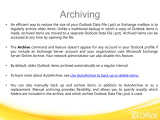 Archiving
•   An efficient way to reduce the size of your Outlook Data File (.pst) or Exchange mailbox is to
    regularly archive older items. Unlike a traditional backup in which a copy of Outlook items is
    made, archived items are moved to a separate Outlook Data File (.pst). Archived items can be
    accessed at any time by opening the file.

•   The Archive command and feature doesn’t appear for any account in your Outlook profile if
    you include an Exchange Server account and your organization uses Microsoft Exchange
    Server Online Archive. Your network administrator can also disable this feature.

•   By default, older Outlook items archived automatically on a regular interval.

•   To learn more about AutoArchive, see Use AutoArchive to back up or delete items .

•   You can also manually back up and archive items, in addition to AutoArchive or as a
    replacement. Manual archiving provides flexibility, and allows you to specify exactly which
    folders are included in the archive, and which archive Outlook Data File (.pst) is used.
 