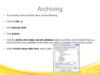 Archiving
•   To manually archive Outlook items, do the following:

•   Click the File tab

•   Click Cleanup Tools.

•   Click Archive.

•   Click the Archive this folder and all subfolders option, and then click the folder that you
    want to archive. Any subfolder of the folder you select is included in this manual archive.

•   Under Archive items older than, enter a date.
 
