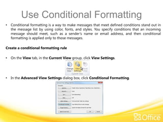 Use Conditional Formatting
•   Conditional formatting is a way to make messages that meet defined conditions stand out in
    the message list by using color, fonts, and styles. You specify conditions that an incoming
    message should meet, such as a sender’s name or email address, and then conditional
    formatting is applied only to those messages.

Create a conditional formatting rule

•   On the View tab, in the Current View group, click View Settings.




•   In the Advanced View Settings dialog box, click Conditional Formatting.
 