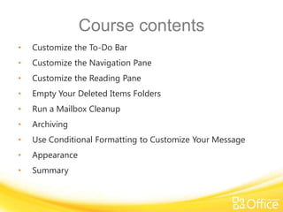 Course contents
•   Customize the To-Do Bar
•   Customize the Navigation Pane
•   Customize the Reading Pane
•   Empty Your Deleted Items Folders
•   Run a Mailbox Cleanup
•   Archiving
•   Use Conditional Formatting to Customize Your Message
•   Appearance
•   Summary
 