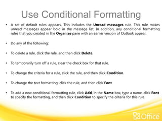 Use Conditional Formatting
•   A set of default rules appears. This includes the Unread messages rule. This rule makes
    unread messages appear bold in the message list. In addition, any conditional formatting
    rules that you created in the Organize pane with an earlier version of Outlook appear.

•   Do any of the following:

•   To delete a rule, click the rule, and then click Delete.

•   To temporarily turn off a rule, clear the check box for that rule.

•   To change the criteria for a rule, click the rule, and then click Condition.

•   To change the text formatting, click the rule, and then click Font.

•   To add a new conditional formatting rule, click Add, in the Name box, type a name, click Font
    to specify the formatting, and then click Condition to specify the criteria for this rule.
 