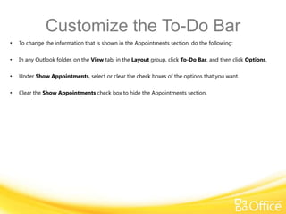 Customize the To-Do Bar
•   To change the information that is shown in the Appointments section, do the following:

•   In any Outlook folder, on the View tab, in the Layout group, click To-Do Bar, and then click Options.

•   Under Show Appointments, select or clear the check boxes of the options that you want.

•   Clear the Show Appointments check box to hide the Appointments section.
 