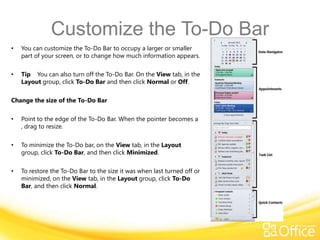 Customize the To-Do Bar
•   You can customize the To-Do Bar to occupy a larger or smaller
    part of your screen, or to change how much information appears.

•   Tip You can also turn off the To-Do Bar. On the View tab, in the
    Layout group, click To-Do Bar and then click Normal or Off.

Change the size of the To-Do Bar

•   Point to the edge of the To-Do Bar. When the pointer becomes a
    , drag to resize.

•   To minimize the To-Do bar, on the View tab, in the Layout
    group, click To-Do Bar, and then click Minimized.

•   To restore the To-Do Bar to the size it was when last turned off or
    minimized, on the View tab, in the Layout group, click To-Do
    Bar, and then click Normal.
 