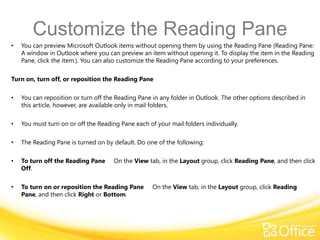 Customize the Reading Pane
•   You can preview Microsoft Outlook items without opening them by using the Reading Pane (Reading Pane:
    A window in Outlook where you can preview an item without opening it. To display the item in the Reading
    Pane, click the item.). You can also customize the Reading Pane according to your preferences.

Turn on, turn off, or reposition the Reading Pane

•   You can reposition or turn off the Reading Pane in any folder in Outlook. The other options described in
    this article, however, are available only in mail folders.

•   You must turn on or off the Reading Pane each of your mail folders individually.

•   The Reading Pane is turned on by default. Do one of the following:

•   To turn off the Reading Pane      On the View tab, in the Layout group, click Reading Pane, and then click
    Off.

•   To turn on or reposition the Reading Pane       On the View tab, in the Layout group, click Reading
    Pane, and then click Right or Bottom.
 