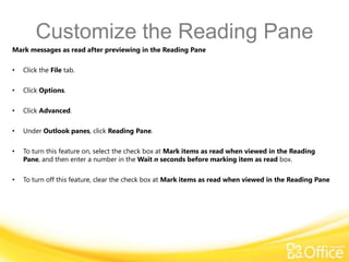 Customize the Reading Pane
Mark messages as read after previewing in the Reading Pane

•   Click the File tab.

•   Click Options.

•   Click Advanced.

•   Under Outlook panes, click Reading Pane.

•   To turn this feature on, select the check box at Mark items as read when viewed in the Reading
    Pane, and then enter a number in the Wait n seconds before marking item as read box.

•   To turn off this feature, clear the check box at Mark items as read when viewed in the Reading Pane
 