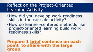 Reflect on the Project-Oriented
Learning Activity
•How did you develop work readiness
skills in the car sale activity?
•How do learner-centered methods like
project-oriented learning build work
readiness skills?
Prepare 1 brief sentence on each
point to share with the large
group.
 