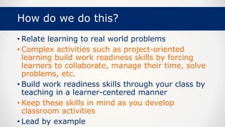 How do we do this?
• Relate learning to real world problems
• Complex activities such as project-oriented
learning build work readiness skills by forcing
learners to collaborate, manage their time, solve
problems, etc.
• Build work readiness skills through your class by
teaching in a learner-centered manner
• Keep these skills in mind as you develop
classroom activities
• Lead by example
 