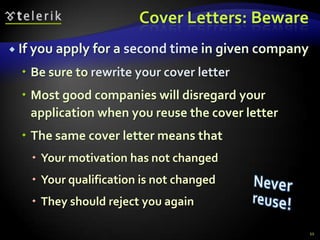 Cover Letters: Beware
 If you apply   for a second time in given company
   Be sure to rewrite your cover letter
   Most good companies will disregard your
    application when you reuse the cover letter
   The same cover letter means that
    Your motivation has not changed
    Your qualification is not changed
    They should reject you again

                                                      11
 