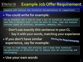 Example Job Offer Requirement
examine and analyze the technical documentation of competitors

   You could write for example:
In my previous job I had to read a lot of technical documentation
and thus I believe that I will be able to find, read and analyze
various types of articles, documents, manuals, etc.

     Don’t use exactly this sentence in your CL
       Say it with your words, matching your experience
   If you don’t have similar
    experience, say for example:
I like to read blogs and articles and I know that technical
documentation is different but it should also be interesting and
challenging.

 Use your own words
                                                                    20
 