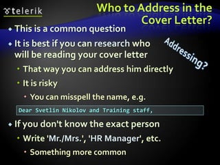 Who to Address in the
                                 Cover Letter?
 This is a common question

 It is best if you can research who
 will be reading your cover letter
   That way you can address him directly
   It is risky
     You can misspell the name, e.g.
  Dear Svetlin Nikolov and Training staff,

 If you don't know the exact person

   Write 'Mr./Mrs.', 'HR Manager', etc.
     Something more common
 