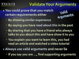 Validate Your Arguments
 You could prove that you match
 certain requirements either
   By showing similar experience
   By saying you have read about this in the past
   By sharing that you have a friend who always
    talks to you about this and have show it to you
   You explain you want to learn this, you had
    read an article and watched a video tutorial
 Always use valid   arguments and never lie
   If you say you are …, find supporting arguments
                                                      27
 