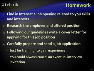 Homework
1.   Find in Internet a job opening related to you skills
     and interests
2.   Research the employer and offered position
3.   Following our guidelines write a cover letter for
     applying for this job position
4.   Carefully prepare and send a job application
        Just for training, to gain experience
        You could always cancel an eventual interview
         invitation
                                                            33
 