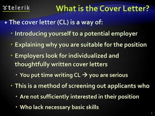 What is the Cover Letter?
 The cover letter (CL) is a way of:

   Introducing yourself to a potential employer
   Explaining why you are suitable for the position
   Employers look for individualized and
    thoughtfully written cover letters
     You put time writing CL  you are serious
   This is a method of screening out applicants who
     Are not sufficiently interested in their position
     Who lack necessary basic skills
                                                          5
 