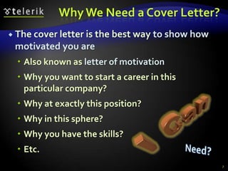 Why We Need a Cover Letter?
 The cover letter is the best way   to show how
 motivated you are
   Also known as letter of motivation
   Why you want to start a career in this
    particular company?
   Why at exactly this position?
   Why in this sphere?
   Why you have the skills?
   Etc.
                                                   7
 