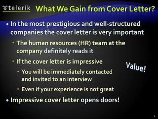 What We Gain from Cover Letter?
 In the most prestigious
                        and well-structured
 companies the cover letter is very important
   The human resources (HR) team at the
    company definitely reads it
   If the cover letter is impressive
    You will be immediately contacted
     and invited to an interview
    Even if your experience is not great
 Impressive cover letter opens doors!

                                                9
 