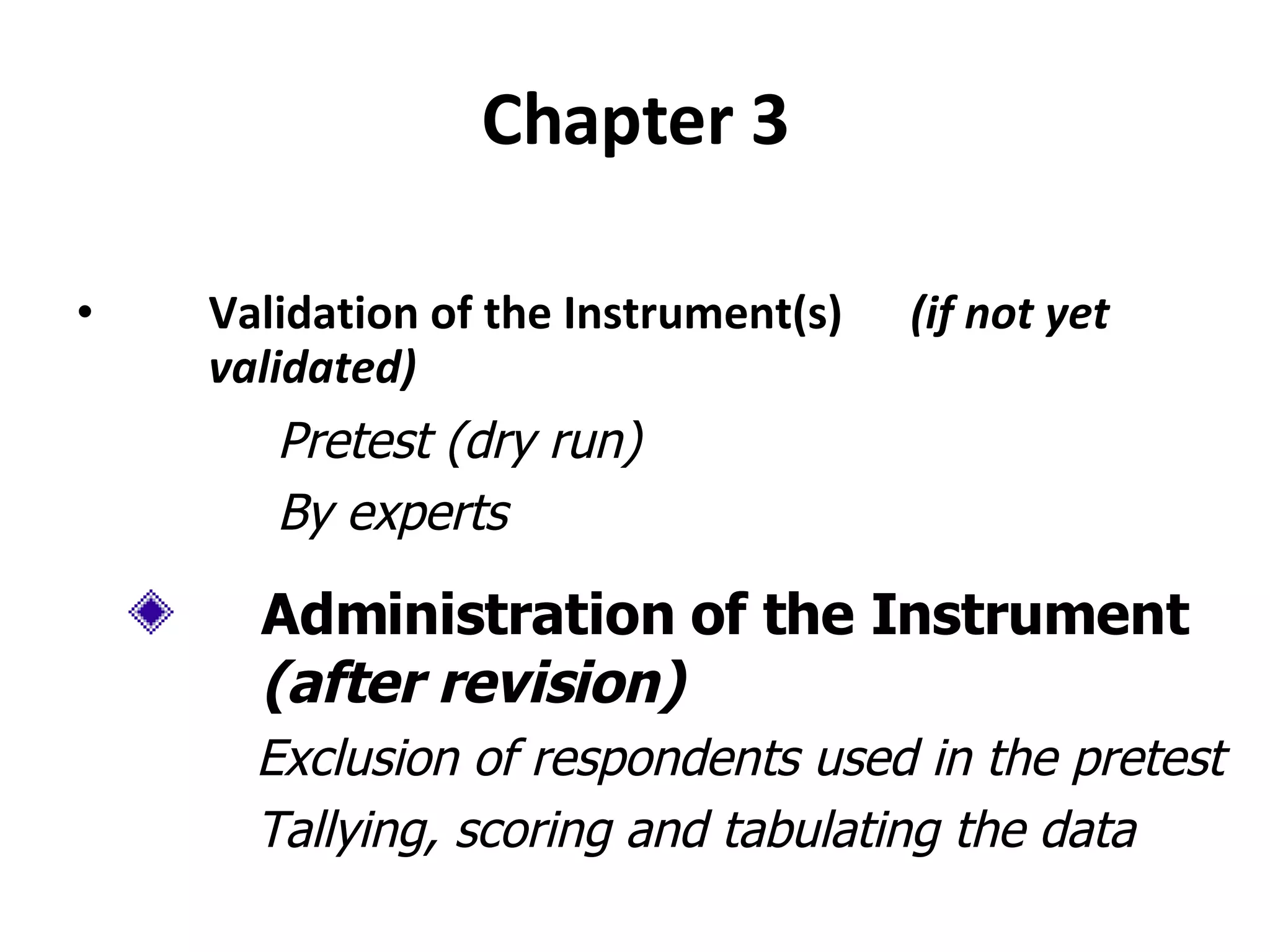 Chapter 3 Validation of the Instrument(s)  (if not yet validated) Pretest (dry run) By experts Administration of the Instrument  (after revision) Exclusion of respondents used in the pretest Tallying, scoring and tabulating the data 