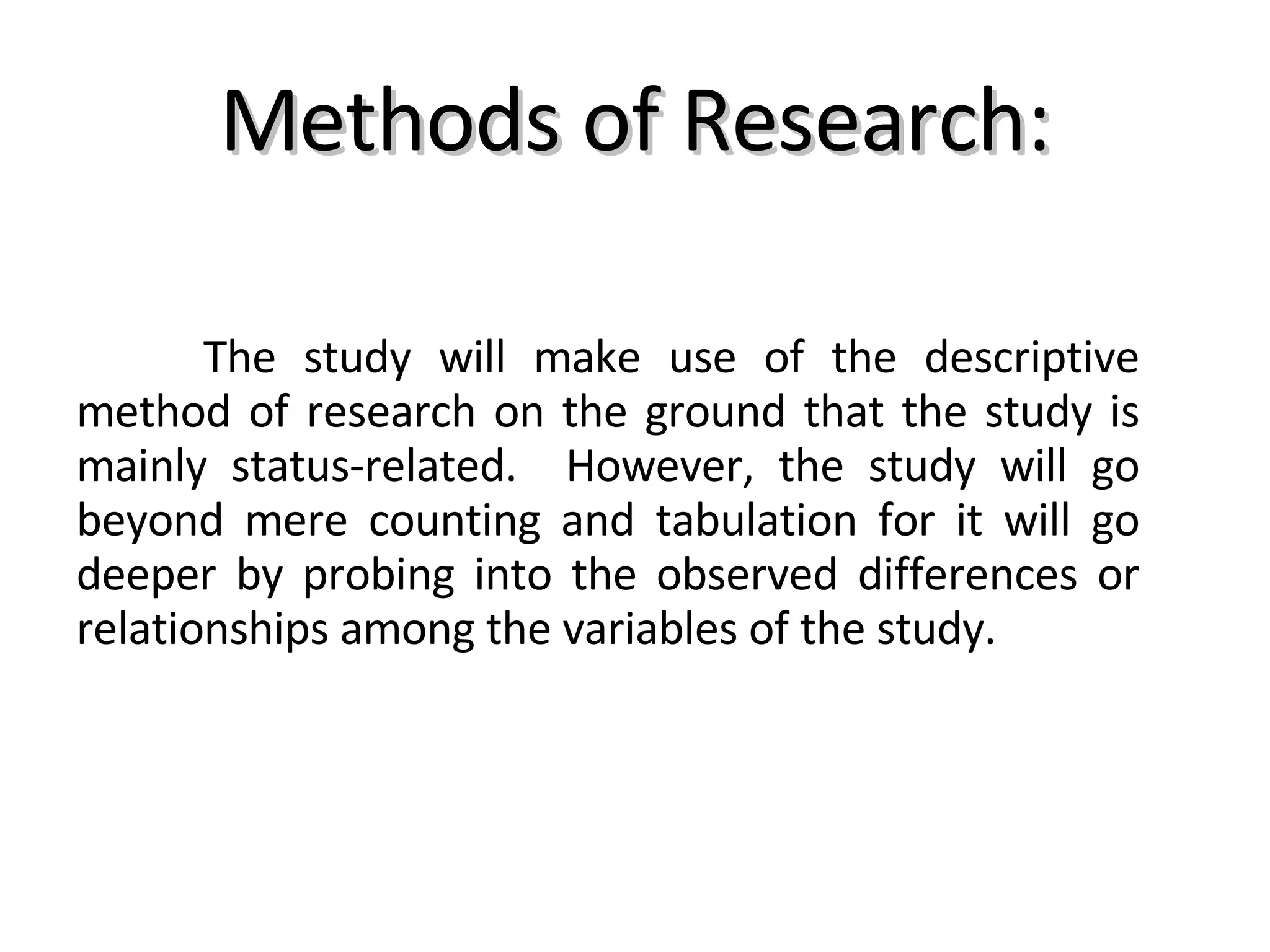 Methods of Research: The study will make use of the descriptive method of research on the ground that the study is mainly status-related.  However, the study will go beyond mere counting and tabulation for it will go deeper by probing into the observed differences or relationships among the variables of the study. 