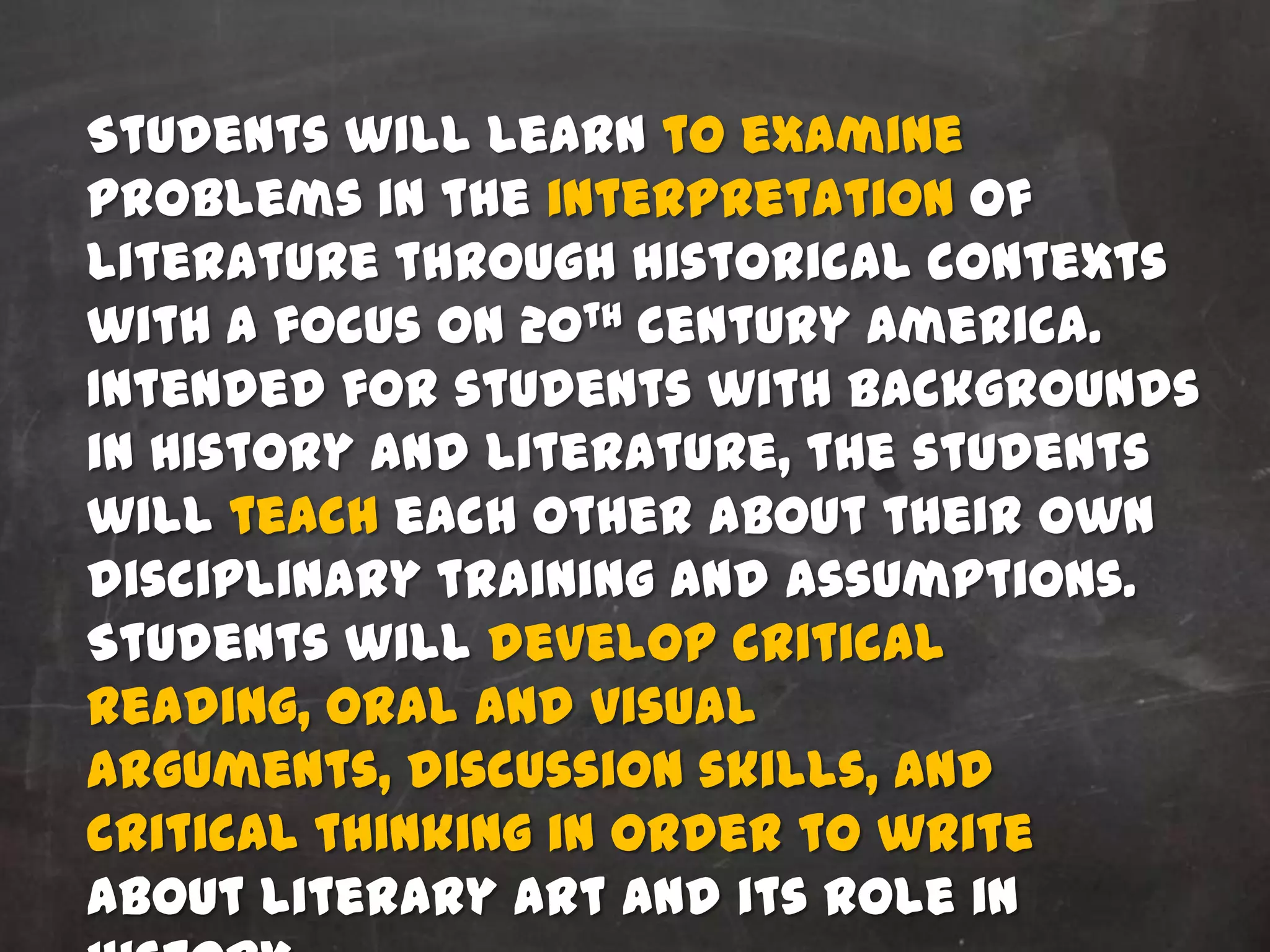 Students will learn to examine
problems in the interpretation of
literature through historical contexts
with a focus on 20th century America.
Intended for students with backgrounds
in History and Literature, the students
will teach each other about their own
disciplinary training and assumptions.
Students will develop critical
reading, oral and visual
arguments, discussion skills, and
critical thinking in order to write
about literary art and its role in
 