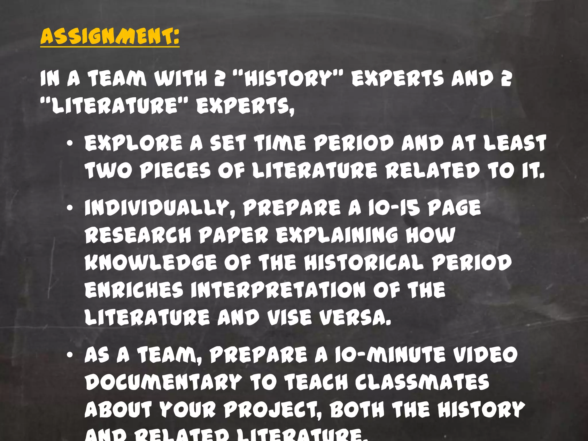 ASSIGNMENT:
In a team with 2 “history” experts and 2
“literature” experts,
  • explore a set time period and at least
    two pieces of literature related to it.
  • individually, prepare a 10-15 page
    research paper explaining how
    knowledge of the historical period
    enriches interpretation of the
    literature and vise versa.
  • as a team, prepare a 10-minute video
    documentary to teach classmates
    about your project, both the history
 