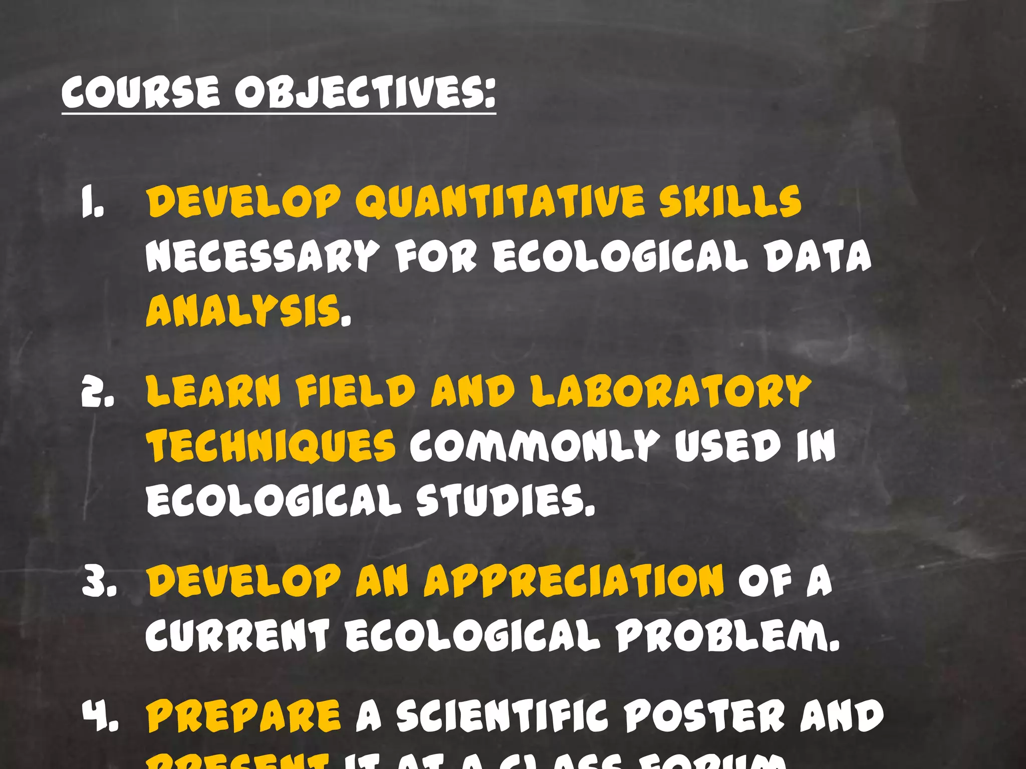 Course Objectives:

1. Develop quantitative skills
   necessary for ecological data
   analysis.
2. Learn field and laboratory
   techniques commonly used in
   ecological studies.
3. Develop an appreciation of a
   current ecological problem.
4. Prepare a scientific poster and
 