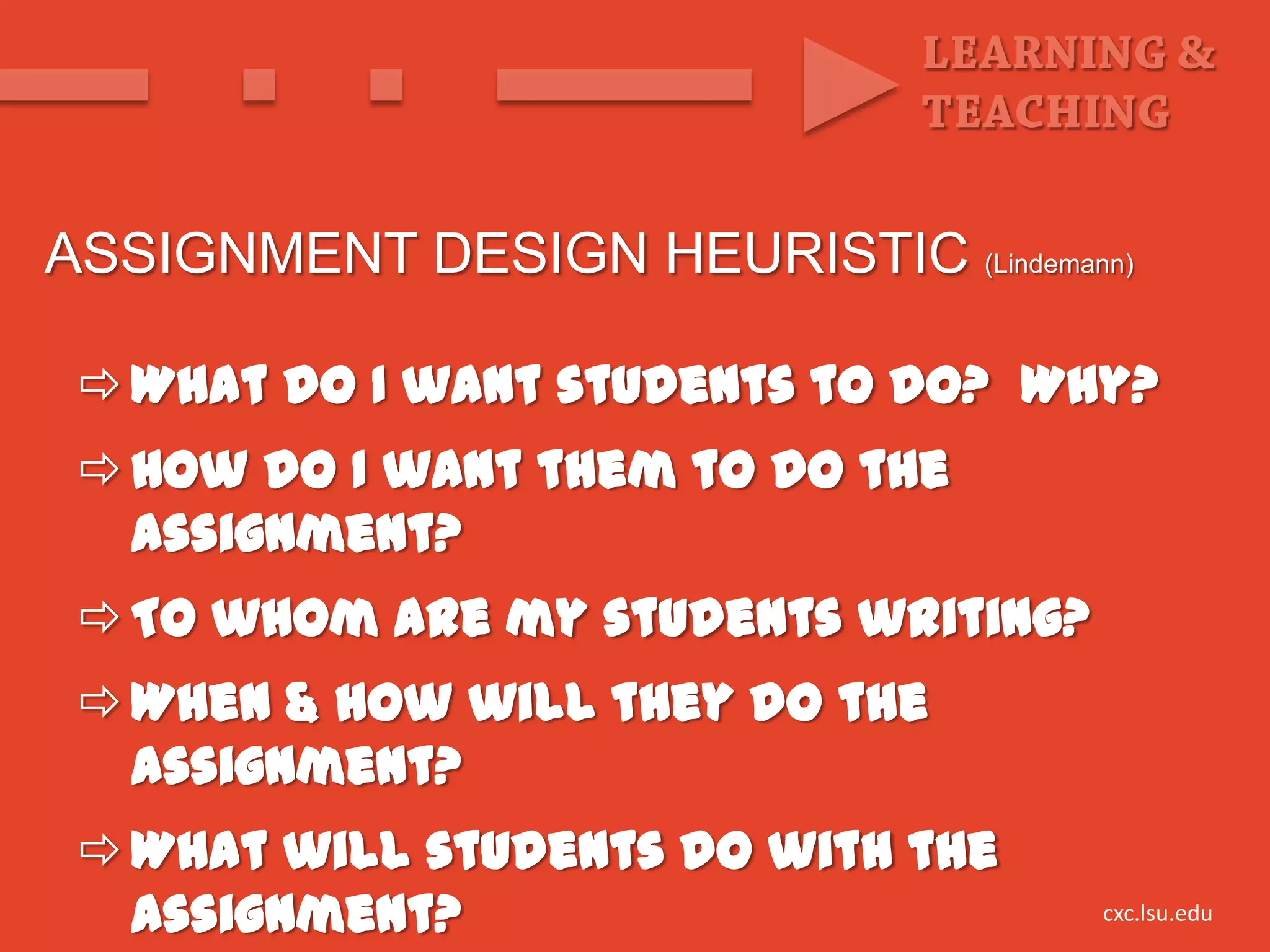 ASSIGNMENT DESIGN HEURISTIC (Lindemann)

  What do I want students to do? Why?
  How do I want them to do the
   assignment?
  To whom are my students writing?
  When & how will they do the
   assignment?
  What will students do with the
   assignment?                        cxc.lsu.edu
 