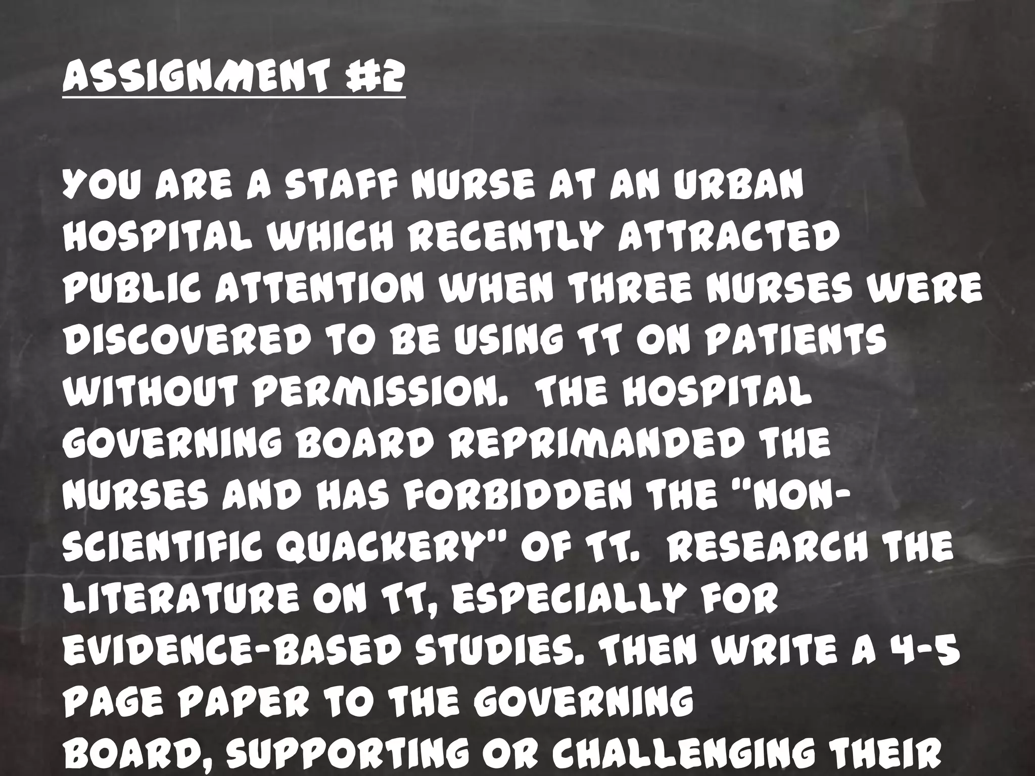 ASSIGNMENT #2

You are a staff nurse at an urban
hospital which recently attracted
public attention when three nurses were
discovered to be using TT on patients
without permission. The hospital
governing board reprimanded the
nurses and has forbidden the “non-
scientific quackery” of TT. Research the
literature on TT, especially for
evidence-based studies. Then write a 4-5
page paper to the governing
board, supporting or challenging their
 