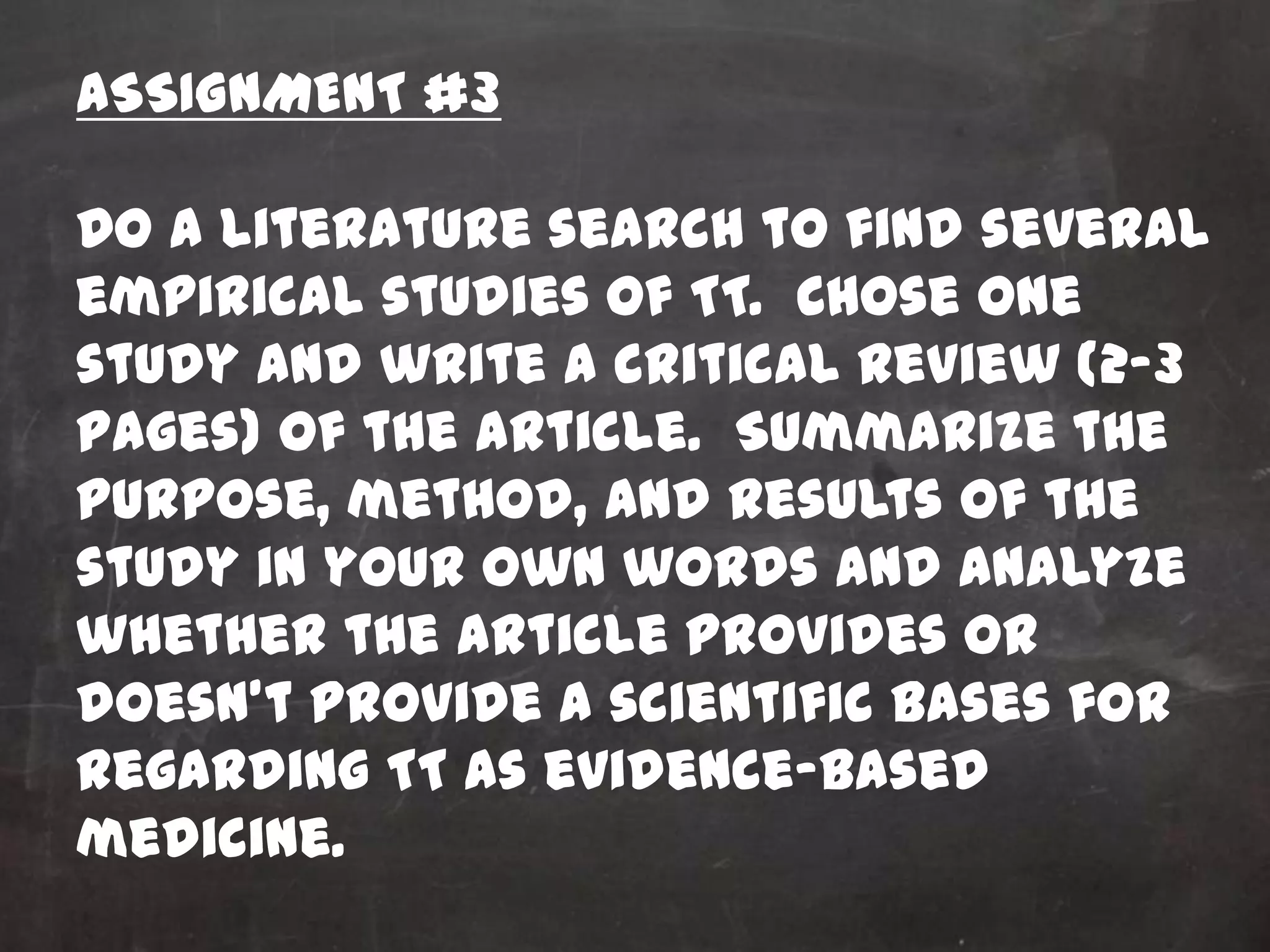 ASSIGNMENT #3

Do a literature search to find several
empirical studies of TT. Chose one
study and write a critical review (2-3
pages) of the article. Summarize the
purpose, method, and results of the
study in your own words and analyze
whether the article provides or
doesn’t provide a scientific bases for
regarding TT as evidence-based
medicine.
 