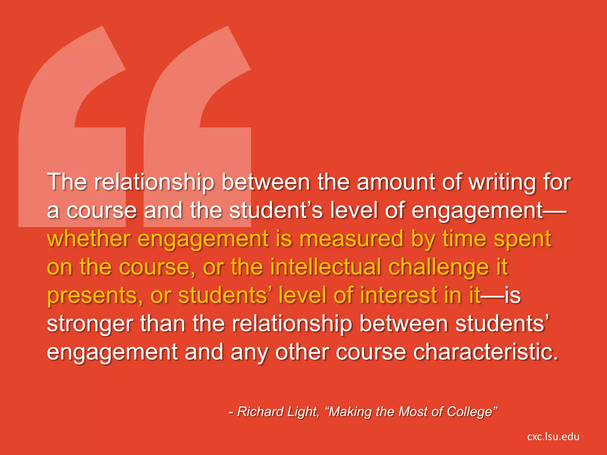 The relationship between the amount of writing for
a course and the student’s level of engagement—
whether engagement is measured by time spent
on the course, or the intellectual challenge it
presents, or students’ level of interest in it—is
stronger than the relationship between students’
engagement and any other course characteristic.

                 - Richard Light, “Making the Most of College”
                                                                 cxc.lsu.edu
 