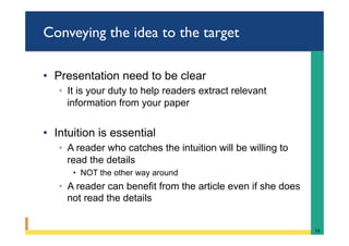 Conveying the idea to the target
•  Presentation need to be clear
◦  It is your duty to help readers extract relevant
information from your paper
•  Intuition is essential
◦  A reader who catches the intuition will be willing to
read the details
•  NOT the other way around
◦  A reader can benefit from the article even if she does
not read the details
14	
 