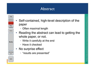 Abstract
•  Self-contained, high-level description of the
paper
◦  Often maximal length
•  Reading the abstract can lead to getting the
whole paper, or not.
◦  Write it carefully at the end
◦  Have it checked
•  No surprise effect
◦  “results are presented”
19	
Intro	
Body	
Conclusi
on	
Refs	
Title	
Abstract	
Key-
words	
Authors	
hRp://plg.uwaterloo.ca/~migod/research/beckOOPSLA.html		
 