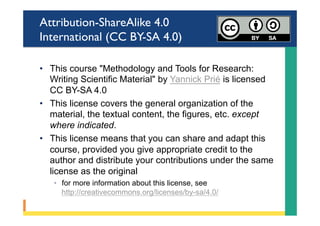 Attribution-ShareAlike 4.0
International (CC BY-SA 4.0)
•  This course "Methodology and Tools for Research:
Writing Scientific Material" by Yannick Prié is licensed
CC BY-SA 4.0
•  This license covers the general organization of the
material, the textual content, the figures, etc. except
where indicated.
•  This license means that you can share and adapt this
course, provided you give appropriate credit to the
author and distribute your contributions under the same
license as the original
◦  for more information about this license, see
http://creativecommons.org/licenses/by-sa/4.0/
 