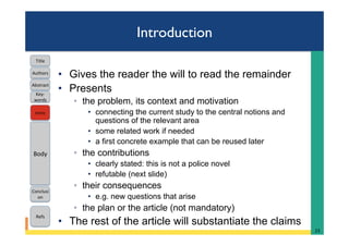 Introduction
•  Gives the reader the will to read the remainder
•  Presents
◦  the problem, its context and motivation
•  connecting the current study to the central notions and
questions of the relevant area
•  some related work if needed
•  a first concrete example that can be reused later
◦  the contributions
•  clearly stated: this is not a police novel
•  refutable (next slide)
◦  their consequences
•  e.g. new questions that arise
◦  the plan or the article (not mandatory)
•  The rest of the article will substantiate the claims
23	
Intro	
Body	
Conclusi
on	
Refs	
Title	
Abstract	
Key-
words	
Authors	
 