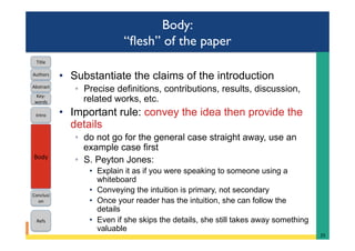 Body:
“ﬂesh” of the paper
•  Substantiate the claims of the introduction
◦  Precise definitions, contributions, results, discussion,
related works, etc.
•  Important rule: convey the idea then provide the
details
◦  do not go for the general case straight away, use an
example case first
◦  S. Peyton Jones:
•  Explain it as if you were speaking to someone using a
whiteboard
•  Conveying the intuition is primary, not secondary
•  Once your reader has the intuition, she can follow the
details
•  Even if she skips the details, she still takes away something
valuable
25	
Intro	
Body	
Conclusi
on	
Refs	
Title	
Abstract	
Key-
words	
Authors	
 