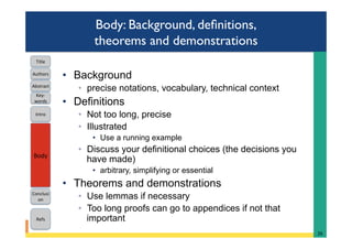 Body: Background, deﬁnitions,
theorems and demonstrations
•  Background
◦  precise notations, vocabulary, technical context
•  Definitions
◦  Not too long, precise
◦  Illustrated
•  Use a running example
◦  Discuss your definitional choices (the decisions you
have made)
•  arbitrary, simplifying or essential
•  Theorems and demonstrations
◦  Use lemmas if necessary
◦  Too long proofs can go to appendices if not that
important
26	
Intro	
Body	
Conclusi
on	
Refs	
Title	
Abstract	
Key-
words	
Authors	
 