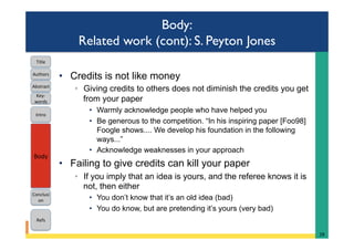 Body:
Related work (cont): S. Peyton Jones
•  Credits is not like money
◦  Giving credits to others does not diminish the credits you get
from your paper
•  Warmly acknowledge people who have helped you
•  Be generous to the competition. “In his inspiring paper [Foo98]
Foogle shows.... We develop his foundation in the following
ways...”
•  Acknowledge weaknesses in your approach
•  Failing to give credits can kill your paper
◦  If you imply that an idea is yours, and the referee knows it is
not, then either
•  You don’t know that it’s an old idea (bad)
•  You do know, but are pretending it’s yours (very bad)
28	
Intro	
Body	
Conclusi
on	
Refs	
Title	
Abstract	
Key-
words	
Authors	
 