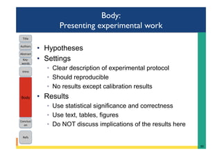 Body:
Presenting experimental work
•  Hypotheses
•  Settings
◦  Clear description of experimental protocol
◦  Should reproducible
◦  No results except calibration results
•  Results
◦  Use statistical significance and correctness
◦  Use text, tables, figures
◦  Do NOT discuss implications of the results here
30	
Intro	
Body	
Conclusi
on	
Refs	
Title	
Abstract	
Key-
words	
Authors	
 