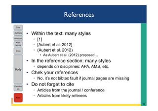 References
•  Within the text: many styles
◦  [1]
◦  [Aubert et al. 2012]
◦  (Aubert et al. 2012)
•  As Aubert et al. (2012) proposed…
•  In the reference section: many styles
◦  depends on disciplines: APA, AMS, etc.
•  Chek your references
◦  No, it’s not bibtex fault if journal pages are missing
•  Do not forget to cite
◦  Articles from the journal / conference
◦  Articles from likely referees
33	
Intro	
Body	
Conclusi
on	
Refs	
Title	
Abstract	
Key-
words	
Authors	
 