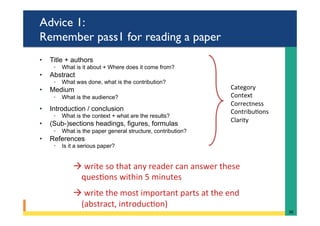 Advice 1:
Remember pass1 for reading a paper
•  Title + authors
◦  What is it about + Where does it come from?
•  Abstract
◦  What was done, what is the contribution?
•  Medium
◦  What is the audience?
•  Introduction / conclusion
◦  What is the context + what are the results?
•  (Sub-)sections headings, figures, formulas
◦  What is the paper general structure, contribution?
•  References
◦  Is it a serious paper?
Category	
Context	
Correctness	
Contribu@ons	
Clarity	
36	
à 	write	so	that	any	reader	can	answer	these			
ques@ons	within	5	minutes	
	
à 	write	the	most	important	parts	at	the	end	
(abstract,	introduc@on)	
 