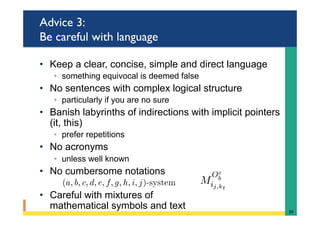 Advice 3:
Be careful with language
•  Keep a clear, concise, simple and direct language
◦  something equivocal is deemed false
•  No sentences with complex logical structure
◦  particularly if you are no sure
•  Banish labyrinths of indirections with implicit pointers
(it, this)
◦  prefer repetitions
•  No acronyms
◦  unless well known
•  No cumbersome notations
•  Careful with mixtures of
mathematical symbols and text 39	
 